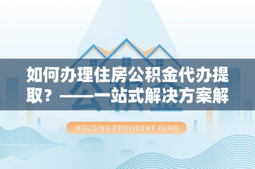 神湾如何办理住房公积金代办提取？——一站式解决方案解析