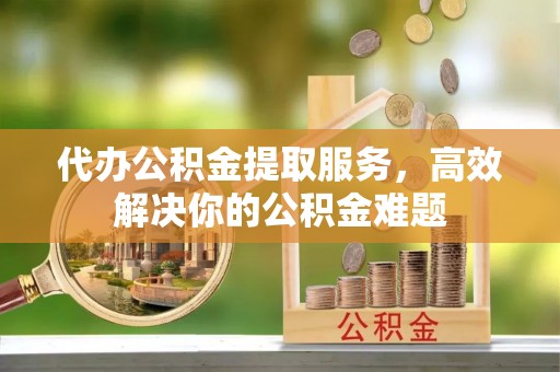 神湾代办公积金提取服务，高效解决你的公积金难题
