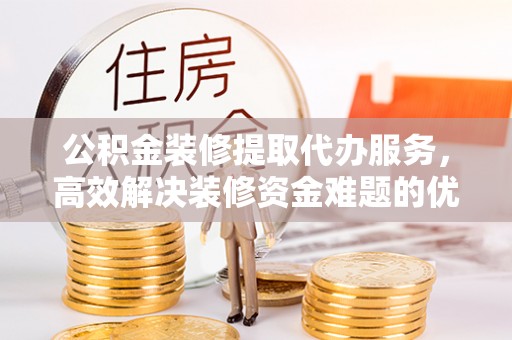 神湾公积金装修提取代办服务，高效解决装修资金难题的优选方案