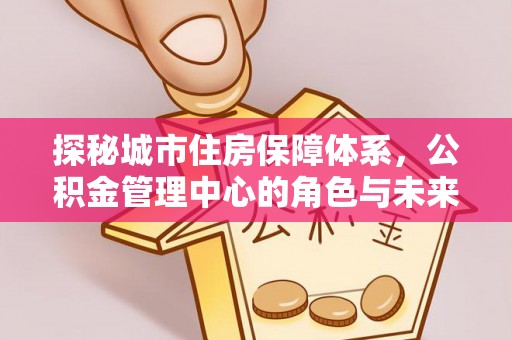 神湾探秘城市住房保障体系，公积金管理中心的角色与未来