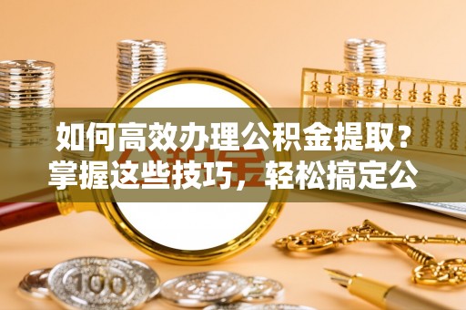 神湾如何高效办理公积金提取？掌握这些技巧，轻松搞定公积金代办提取
