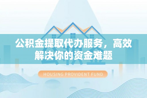 神湾公积金提取代办服务，高效解决你的资金难题